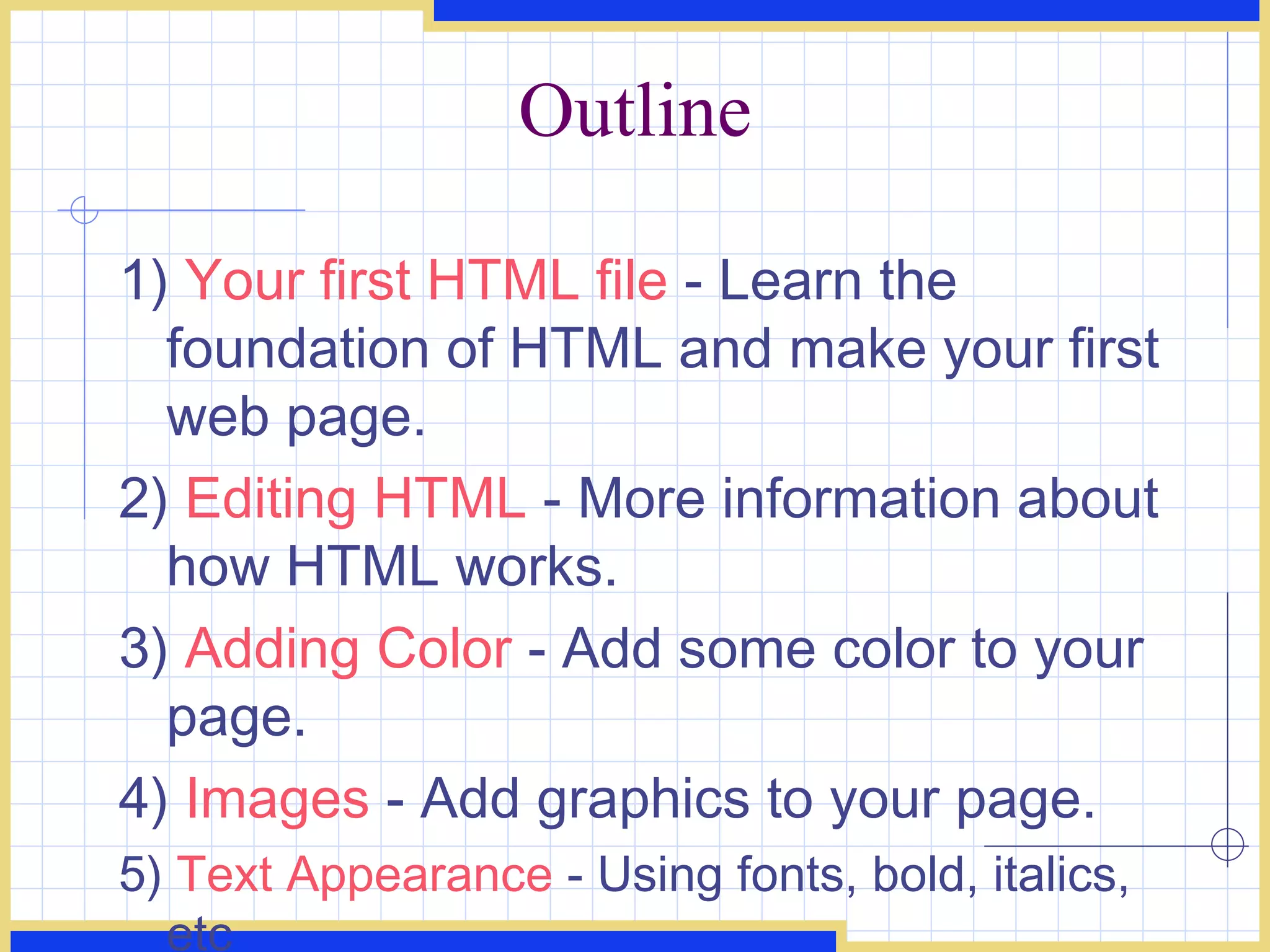 Outline 1)  Your first HTML file  - Learn the foundation of HTML and make your first web page.  2)  Editing HTML  - More information about how HTML works.  3)  Adding Color  - Add some color to your page.  4)  Images  - Add graphics to your page.  5)  Text Appearance  - Using fonts, bold, italics, etc 