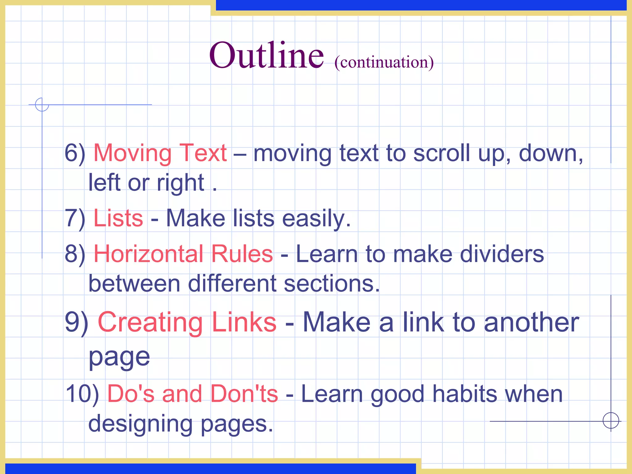 Outline  (continuation) 6)  Moving Text  – moving text to scroll up, down, left or right .  7)  Lists  - Make lists easily.  8)  Horizontal Rules  - Learn to make dividers between different sections.  9)  Creating Links  - Make a link to another page 10)  Do's and Don'ts  - Learn good habits when designing pages.  