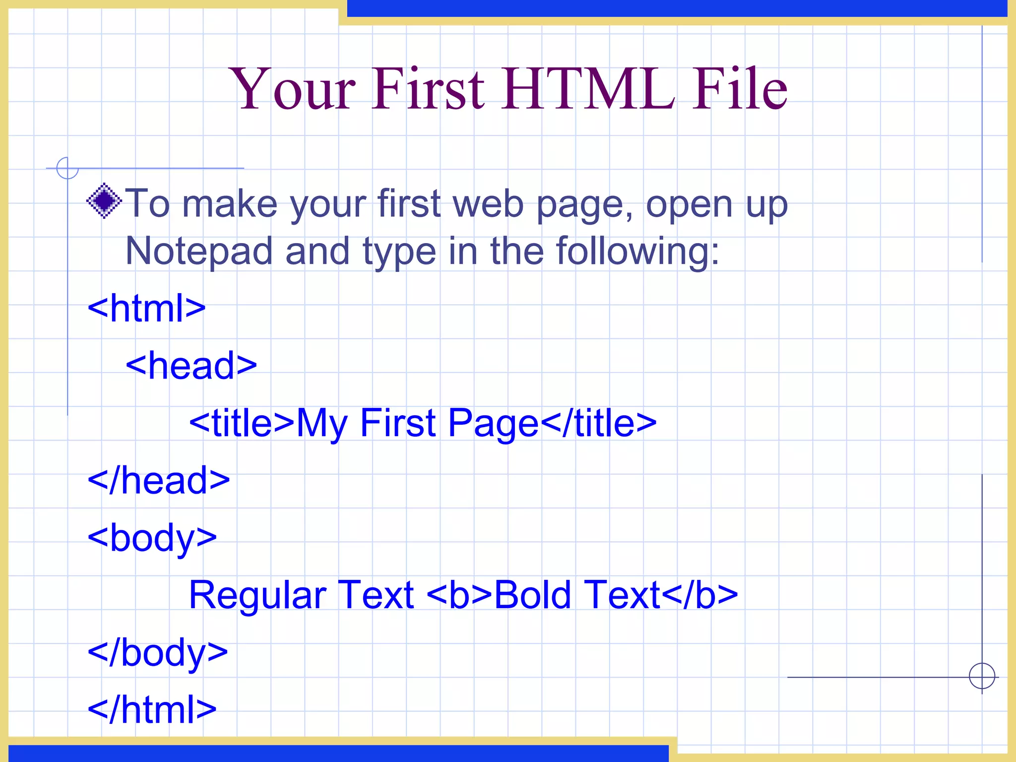 Your First HTML File To make your first web page, open up Notepad and type in the following:  <html>  <head>  <title>My First Page</title>  </head>  <body>  Regular Text <b>Bold Text</b>  </body>  </html>   