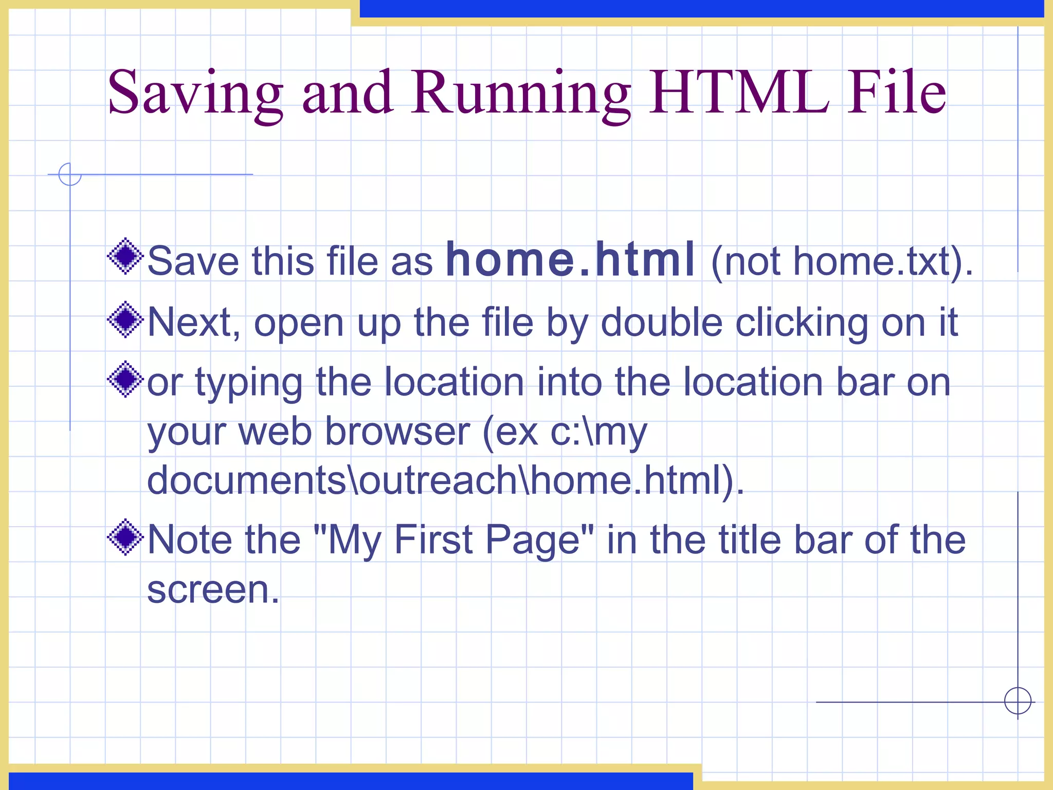 Saving and Running HTML File Save this file as  home.html  (not home.txt).  Next, open up the file by double clicking on it  or typing the location into the location bar on your web browser (ex c:\my documents\outreach\home.html).  Note the &quot;My First Page&quot; in the title bar of the screen.  