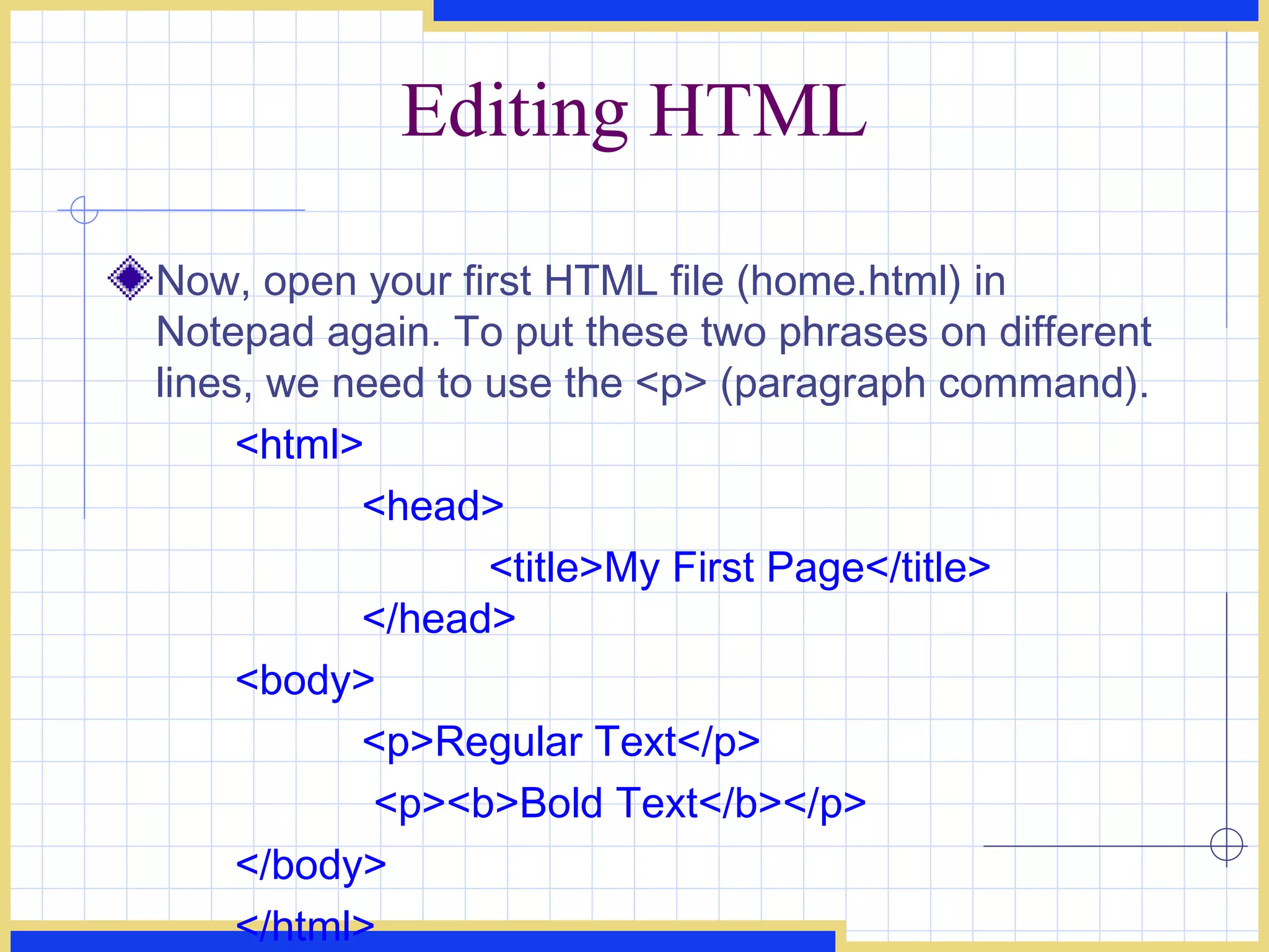 Editing HTML Now, open your first HTML file (home.html) in Notepad again. To put these two phrases on different lines, we need to use the <p> (paragraph command).  <html>  <head>  <title>My First Page</title>  </head>  <body>  <p>Regular Text</p>   <p><b>Bold Text</b></p>  </body>  </html>   