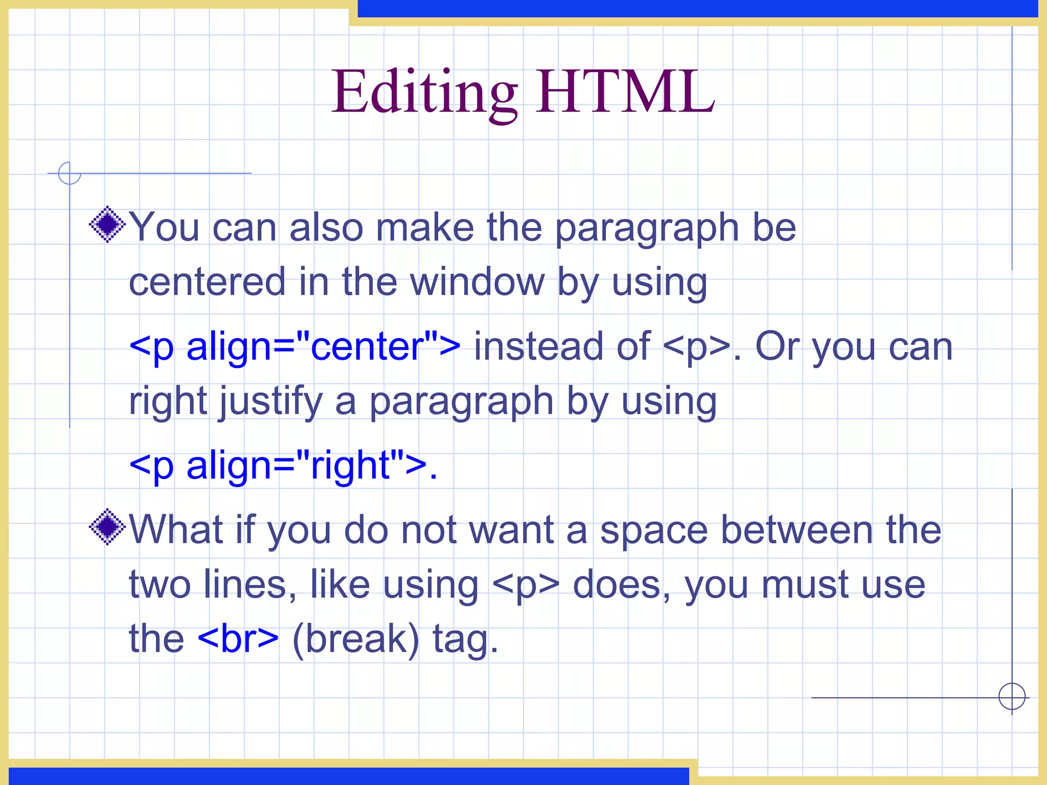 Editing HTML You can also make the paragraph be centered in the window by using  <p align=&quot;center&quot;>  instead of <p>. Or you can right justify a paragraph by using  <p align=&quot;right&quot;>.   What if you do not want a space between the two lines, like using <p> does, you must use the  <br>  (break) tag.  