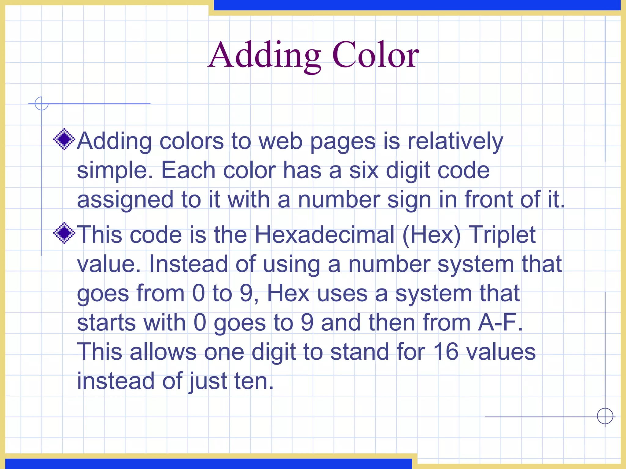 Adding Color Adding colors to web pages is relatively simple. Each color has a six digit code assigned to it with a number sign in front of it.  This code is the Hexadecimal (Hex) Triplet value. Instead of using a number system that goes from 0 to 9, Hex uses a system that starts with 0 goes to 9 and then from A-F. This allows one digit to stand for 16 values instead of just ten. 