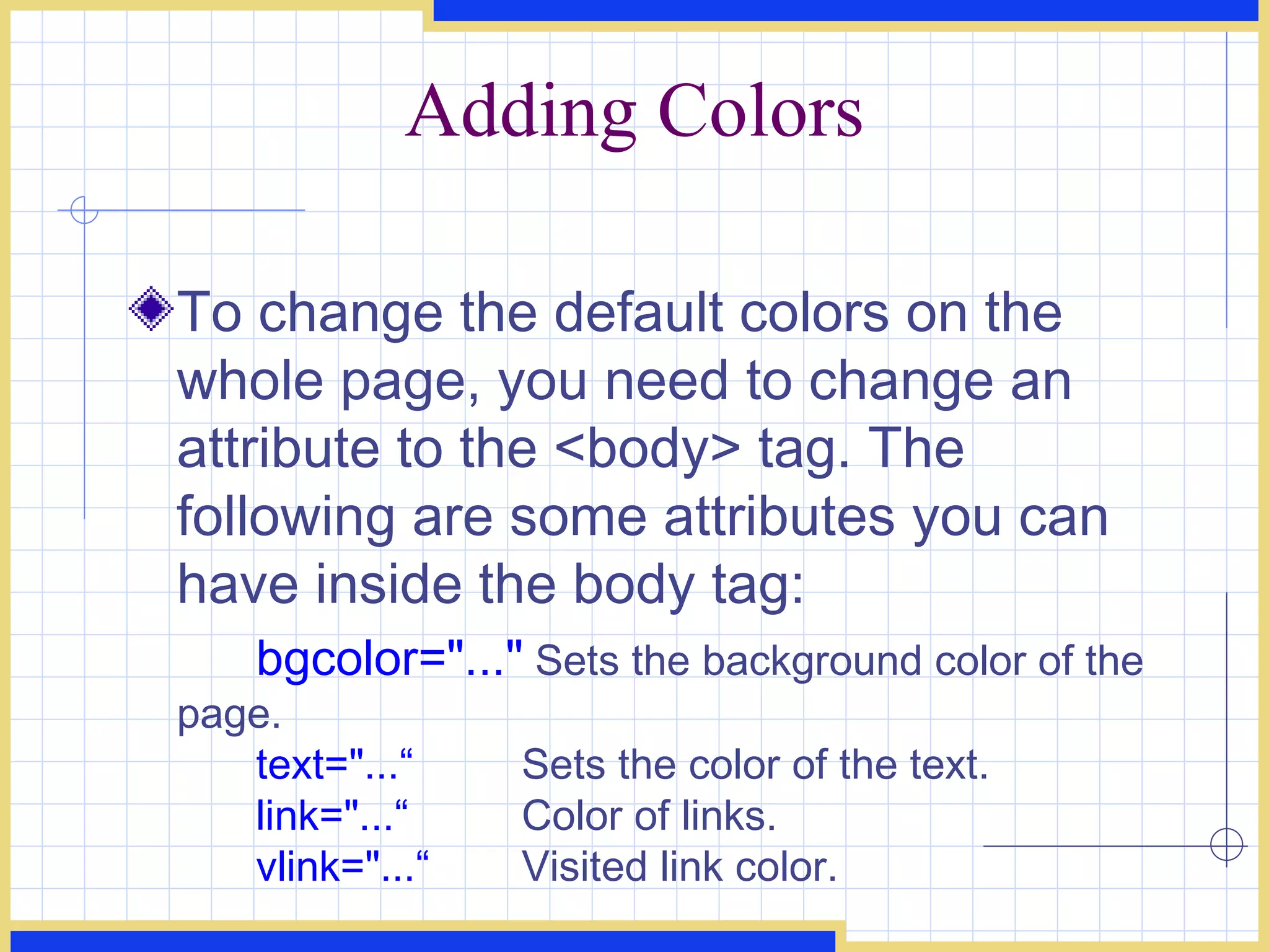 Adding Colors To change the default colors on the whole page, you need to change an attribute to the <body> tag. The following are some attributes you can have inside the body tag:  bgcolor=&quot;...&quot;  Sets the background color of the page. text=&quot;...“  Sets the color of the text. link=&quot;...“  Color of links. vlink=&quot;...“  Visited link color. 