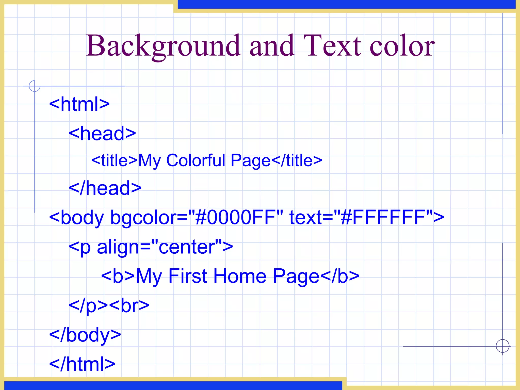 Background and Text color <html> <head> <title>My Colorful Page</title> </head> <body bgcolor=&quot;#0000FF&quot; text=&quot;#FFFFFF&quot;> <p align=&quot;center&quot;> <b>My First Home Page</b> </p><br> </body> </html> 