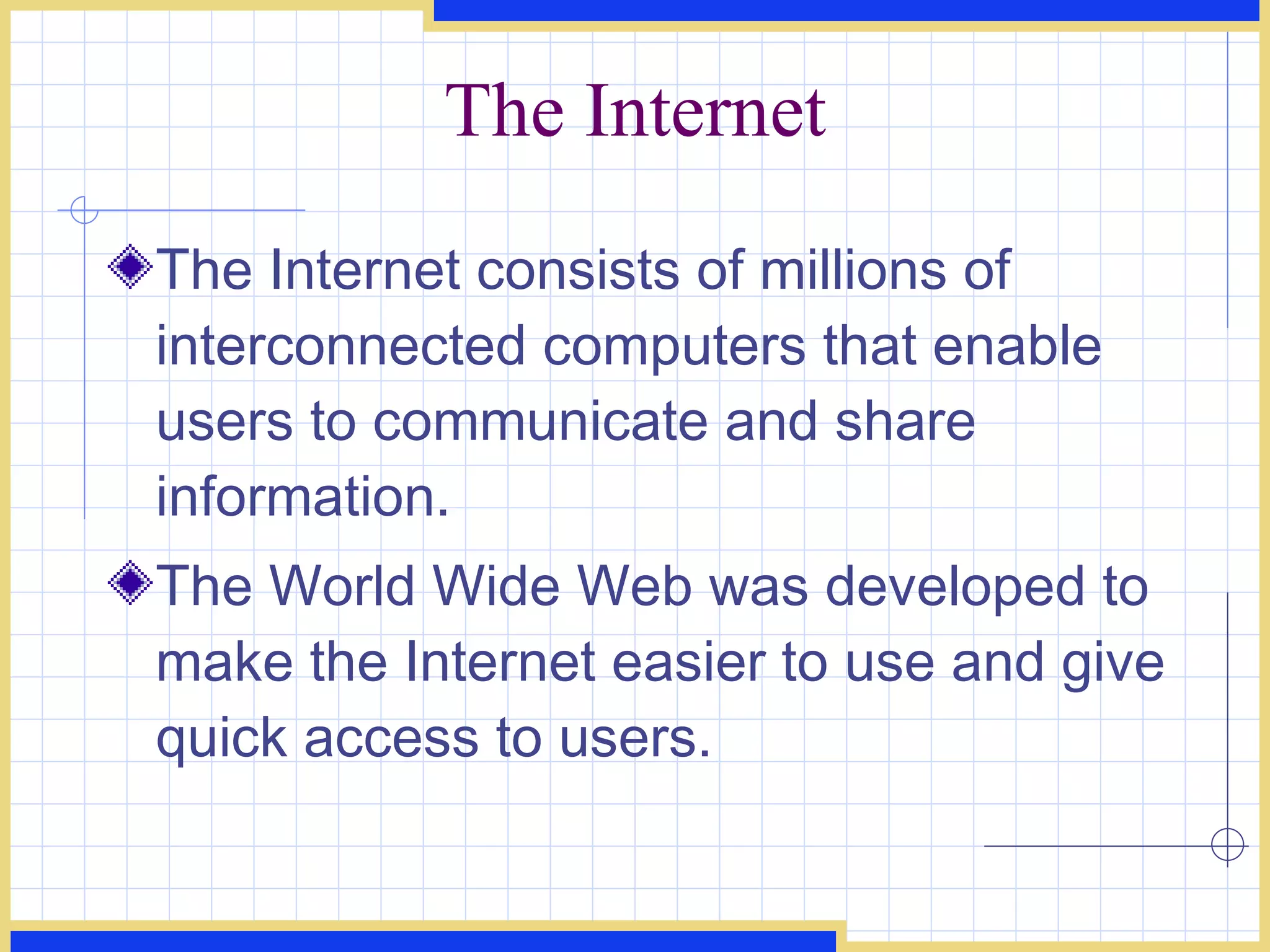 The Internet The Internet consists of millions of interconnected computers that enable users to communicate and share information. The World Wide Web was developed to make the Internet easier to use and give quick access to users. 
