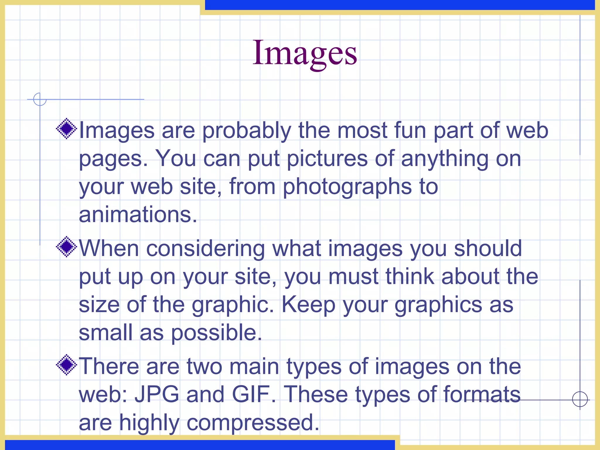 Images Images are probably the most fun part of web pages. You can put pictures of anything on your web site, from photographs to animations.  When considering what images you should put up on your site, you must think about the size of the graphic. Keep your graphics as small as possible. There are two main types of images on the web: JPG and GIF. These types of formats are highly compressed. 