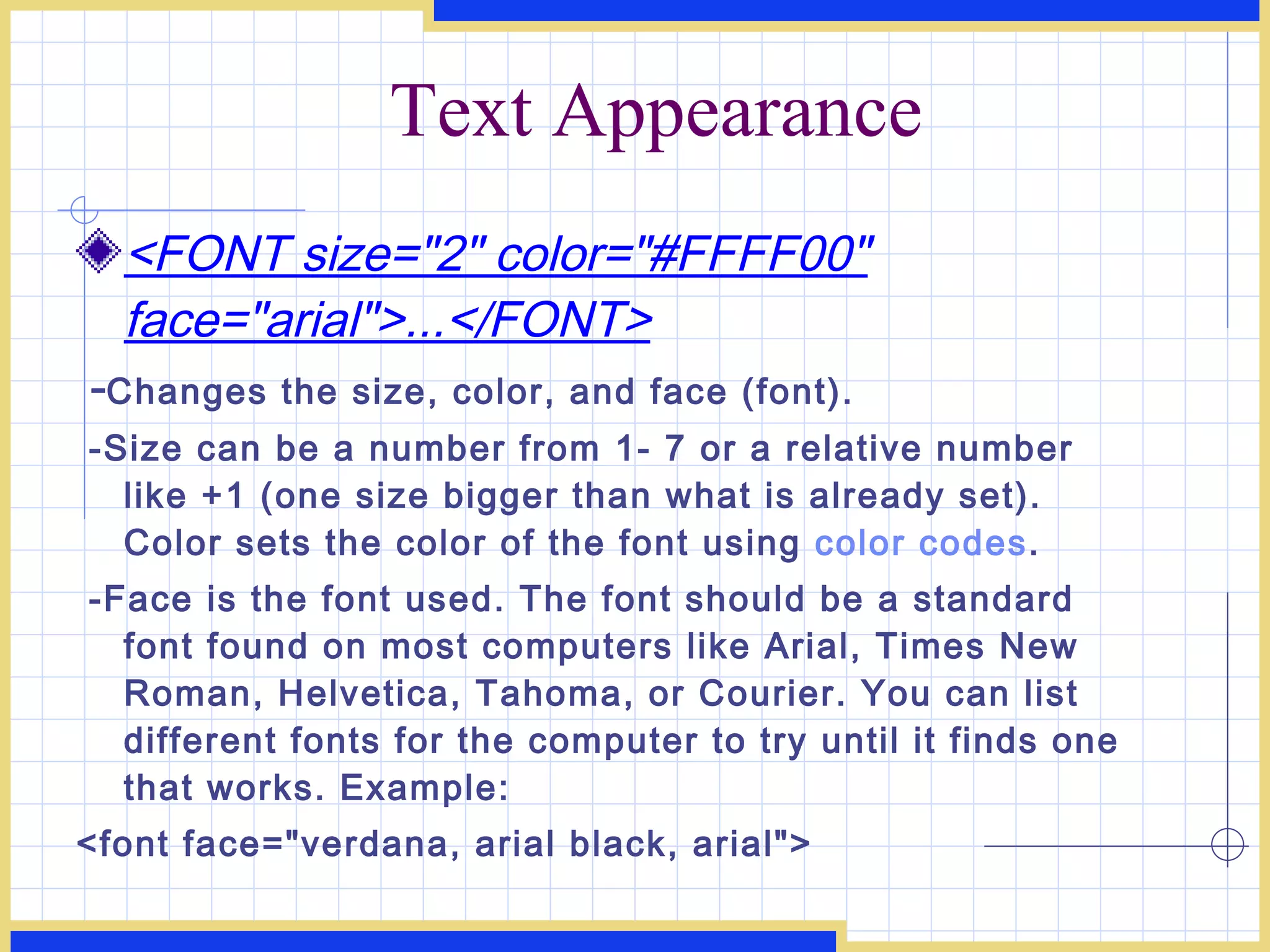 Text Appearance <FONT size=&quot;2&quot; color=&quot;#FFFF00&quot; face=&quot;arial&quot;>...</FONT> - Changes the size, color, and face (font). -Size can be a number from 1- 7 or a relative number like +1 (one size bigger than what is already set). Color sets the color of the font using  color codes .  -Face is the font used. The font should be a standard font found on most computers like Arial, Times New Roman, Helvetica, Tahoma, or Courier. You can list different fonts for the computer to try until it finds one that works. Example:  <font face=&quot;verdana, arial black, arial&quot;> 