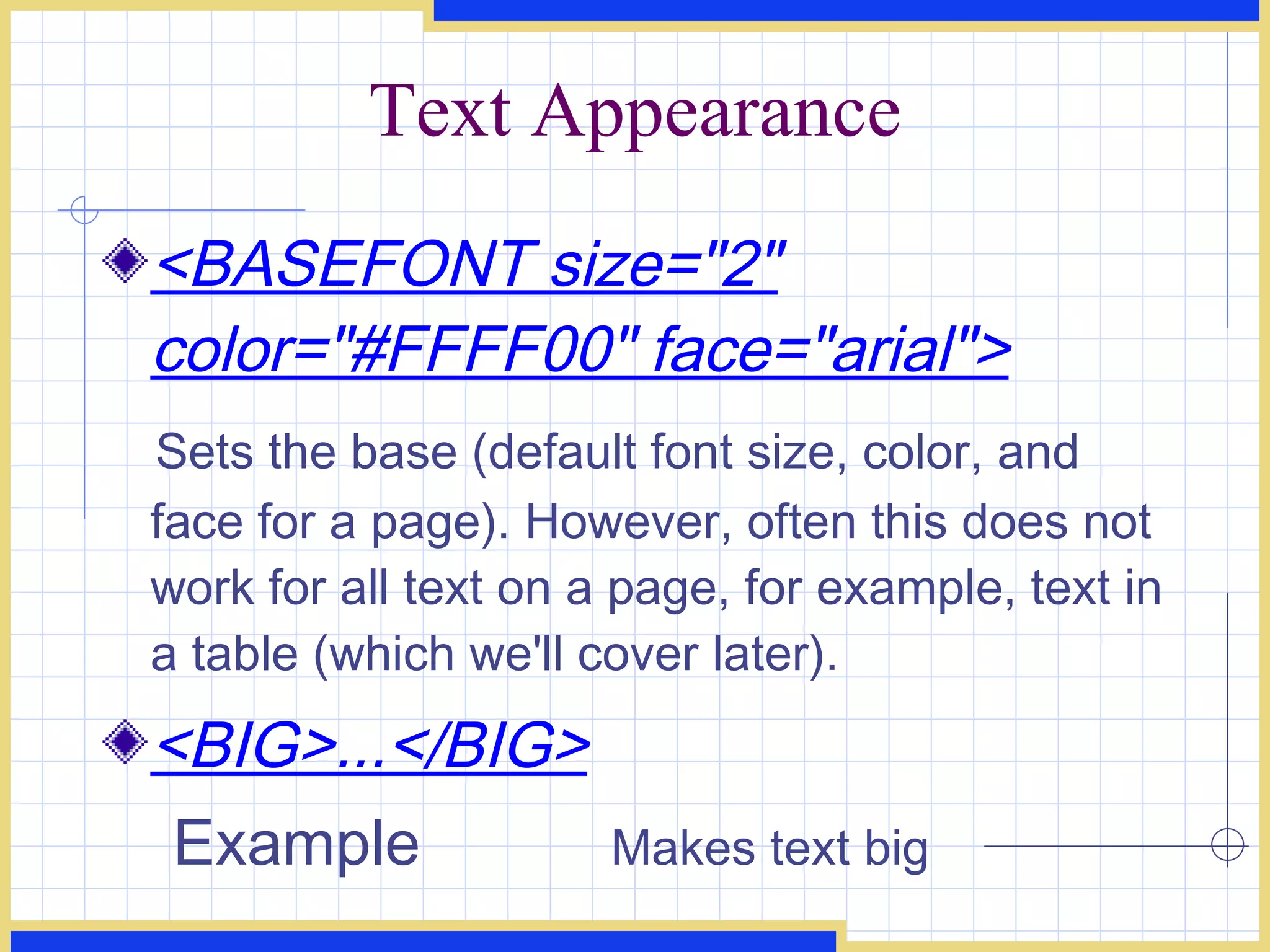 Text Appearance <BASEFONT size=&quot;2&quot; color=&quot;#FFFF00&quot; face=&quot;arial&quot;> Sets the base (default font size, color, and face for a page). However, often this does not work for all text on a page, for example, text in a table (which we'll cover later). <BIG>...</BIG> Example Makes text big 
