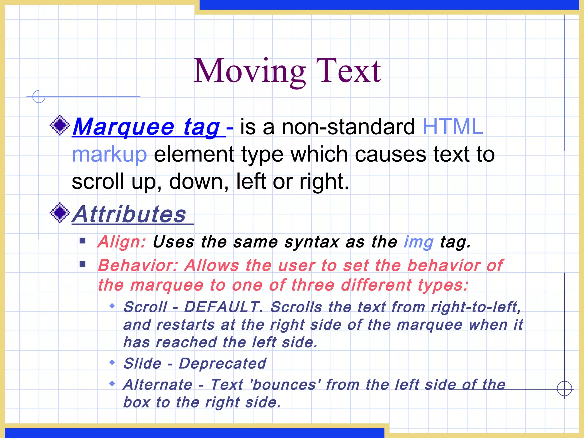 Moving Text Marquee tag   -   is a non-standard  HTML   markup  element type which causes text to scroll up, down, left or right.  Attributes  Align:  Uses the same syntax as the  img  tag. Behavior: Allows the user to set the behavior of the marquee to one of three different types: Scroll - DEFAULT. Scrolls the text from right-to-left, and restarts at the right side of the marquee when it has reached the left side. Slide - Deprecated Alternate - Text 'bounces' from the left side of the box to the right side. 
