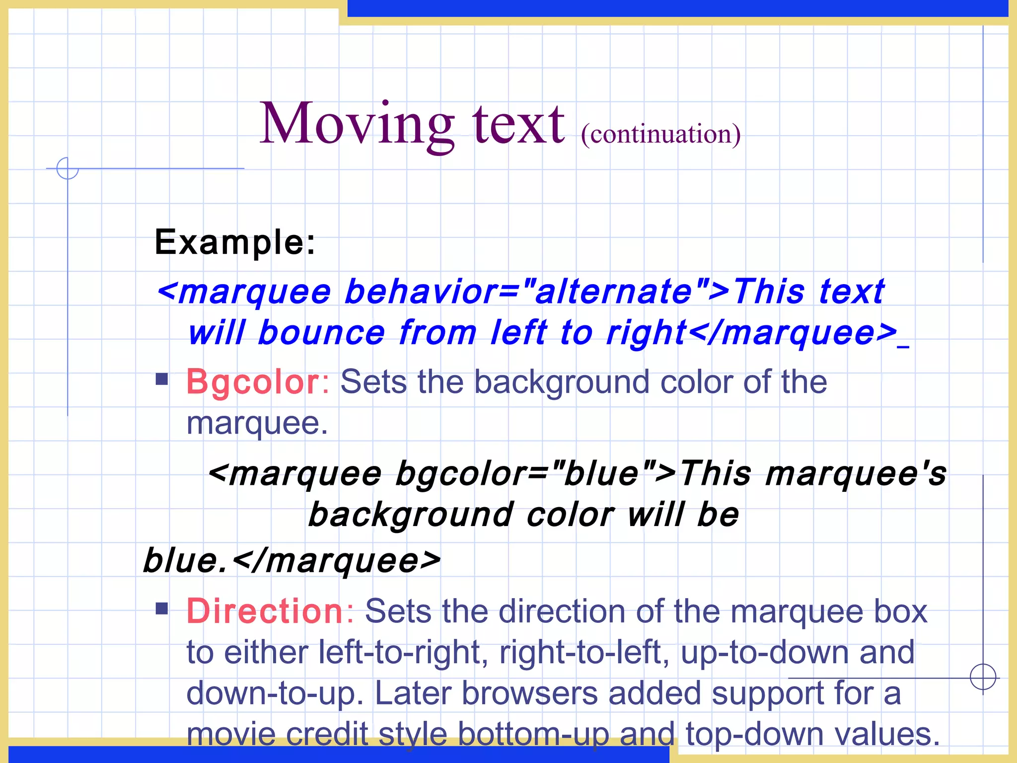 Moving text  (continuation) Example: <marquee behavior=&quot;alternate&quot;>This text will bounce from left to right</marquee>   Bgcolor :  Sets the background color of the marquee. <marquee bgcolor=&quot;blue&quot;>This marquee's  background color will be blue.</marquee>   Direction :  Sets the direction of the marquee box to either left-to-right, right-to-left, up-to-down and down-to-up. Later browsers added support for a movie credit style bottom-up and top-down values. < marquee direction=&quot;right&quot;>This text will scroll f rom left to right.</marquee>  