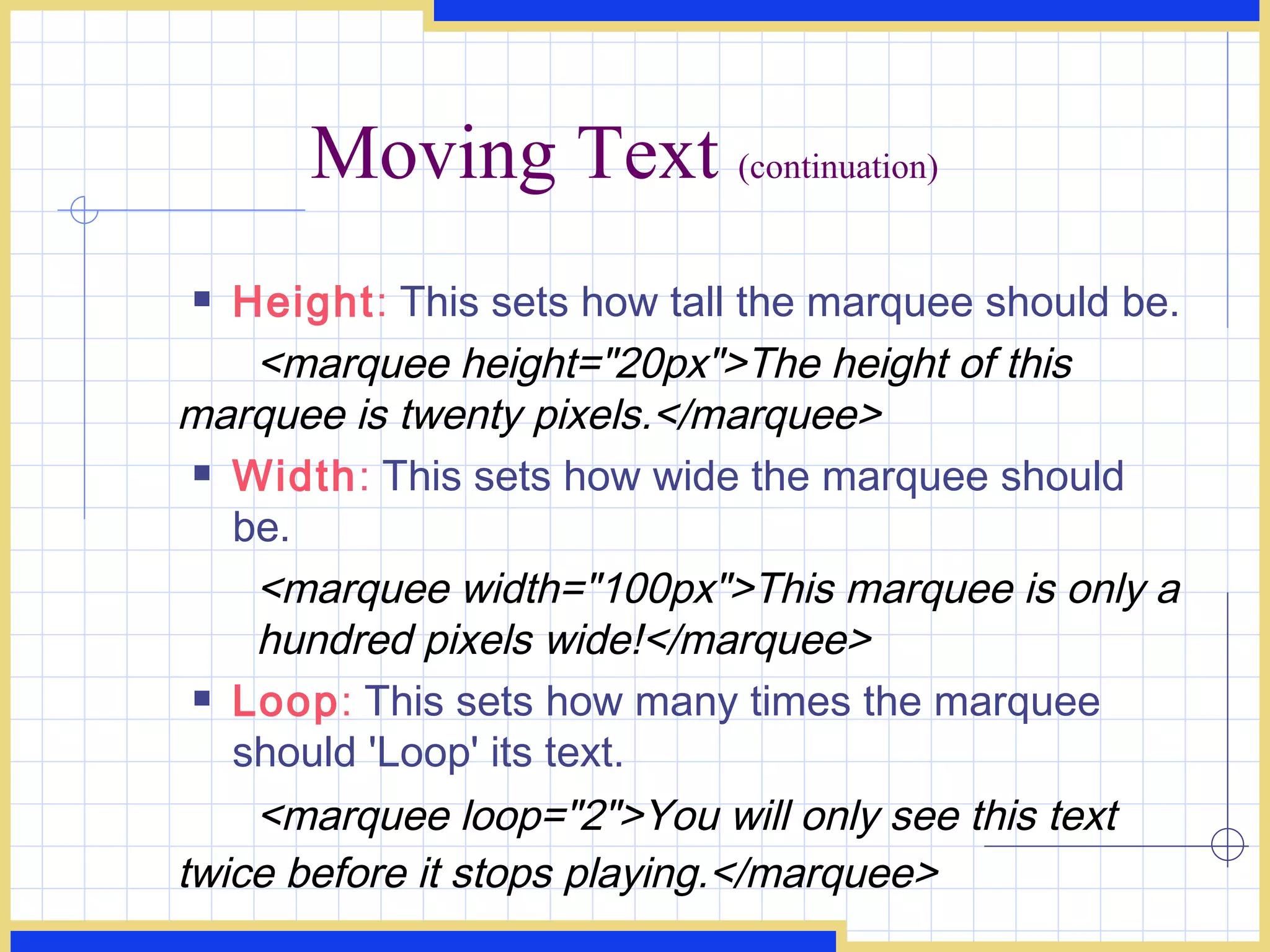 Moving Text  (continuation) Height :  This sets how tall the marquee should be. <marquee height=&quot;20px&quot;>The height of this  marquee is twenty pixels.</marquee>  Width :  This sets how wide the marquee should be. <marquee width=&quot;100px&quot;>This marquee is only a  hundred pixels wide!</marquee>  Loop :  This sets how many times the marquee should 'Loop' its text. <marquee loop=&quot;2&quot;>You will only see this text  twice before it stops playing.</marquee>   
