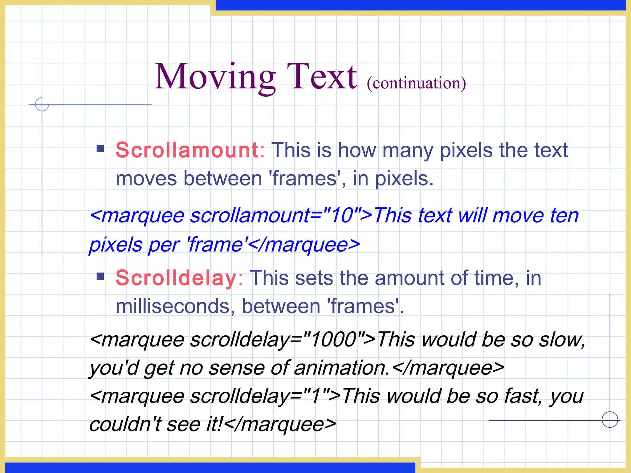 Moving Text  (continuation) Scrollamount :  This is how many pixels the text moves between 'frames', in pixels. <marquee scrollamount=&quot;10&quot;>This text will move ten pixels per 'frame'</marquee>  Scrolldelay :  This sets the amount of time, in milliseconds, between 'frames'. <marquee scrolldelay=&quot;1000&quot;>This would be so slow, you'd get no sense of animation.</marquee> <marquee scrolldelay=&quot;1&quot;>This would be so fast, you couldn't see it!</marquee>  