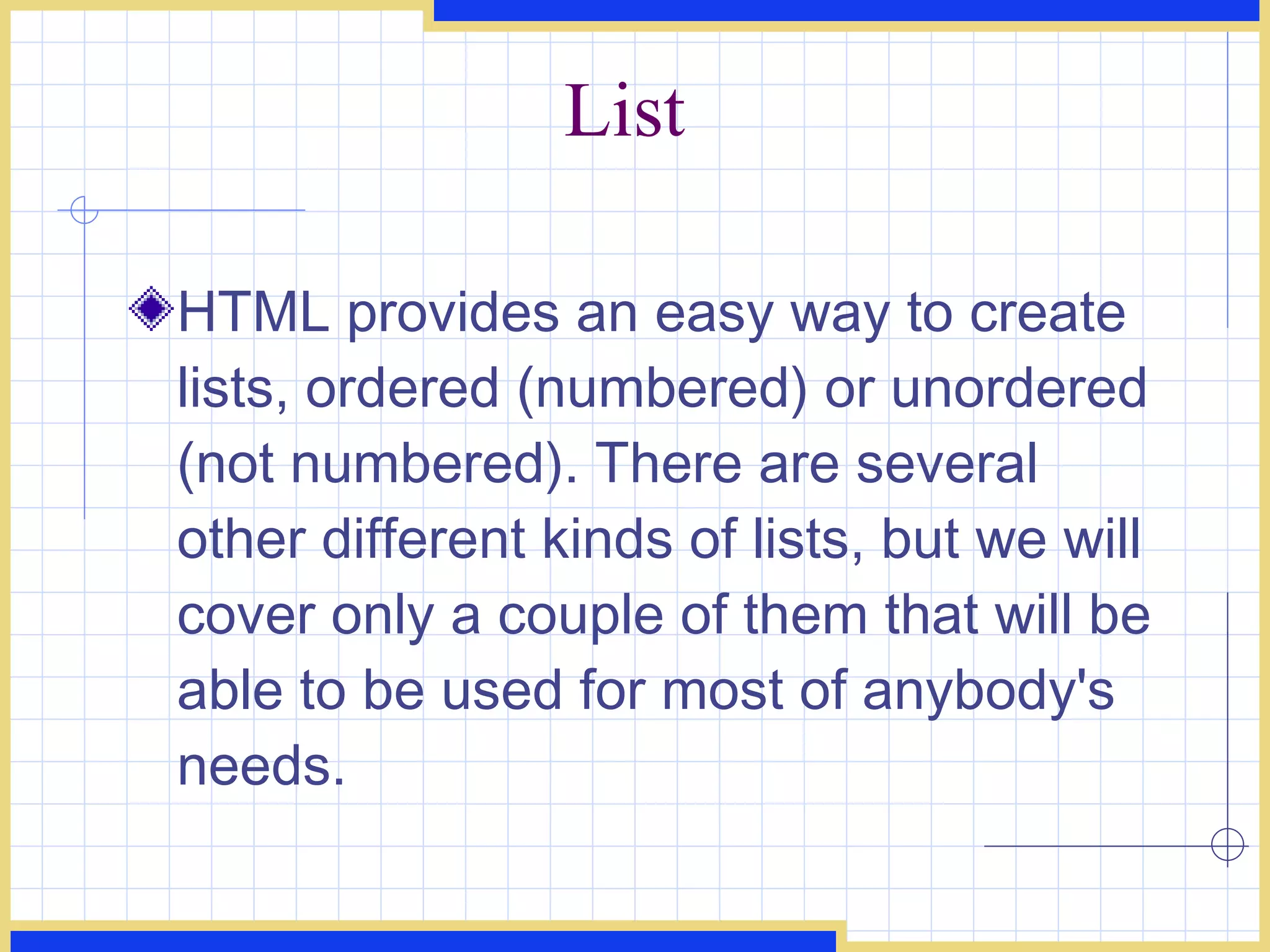 List HTML provides an easy way to create lists, ordered (numbered) or unordered (not numbered). There are several other different kinds of lists, but we will cover only a couple of them that will be able to be used for most of anybody's needs.  