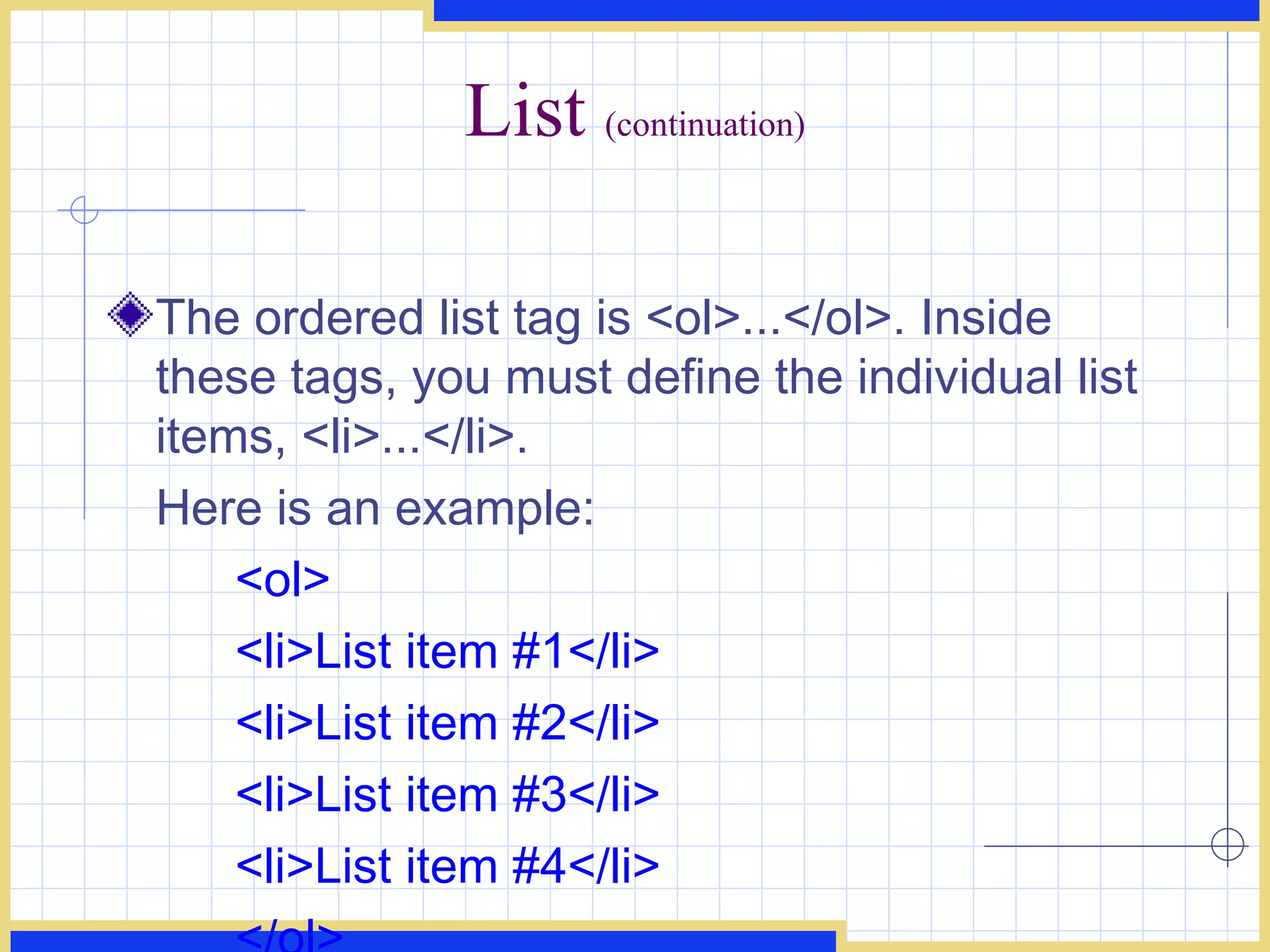List  (continuation) The ordered list tag is <ol>...</ol>. Inside these tags, you must define the individual list items, <li>...</li>.  Here is an example:  <ol>  <li>List item #1</li> <li>List item #2</li>  <li>List item #3</li> <li>List item #4</li>  </ol>   