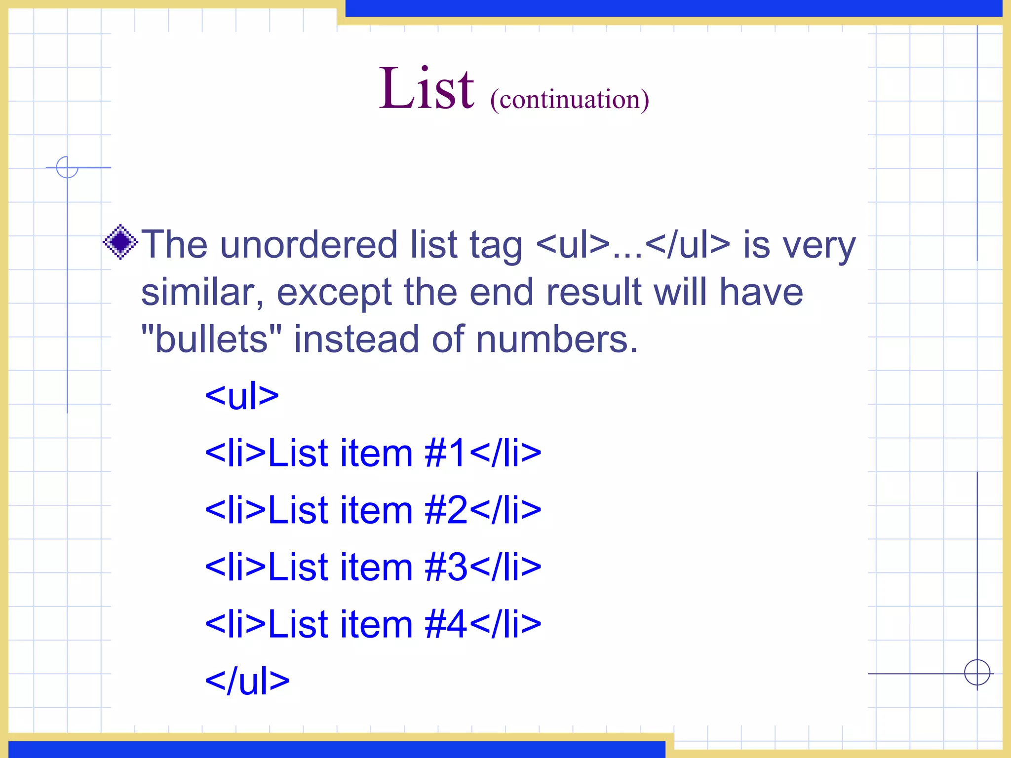 List  (continuation) The unordered list tag <ul>...</ul> is very similar, except the end result will have &quot;bullets&quot; instead of numbers.  <ul> <li>List item #1</li>  <li>List item #2</li>  <li>List item #3</li> <li>List item #4</li> </ul> 