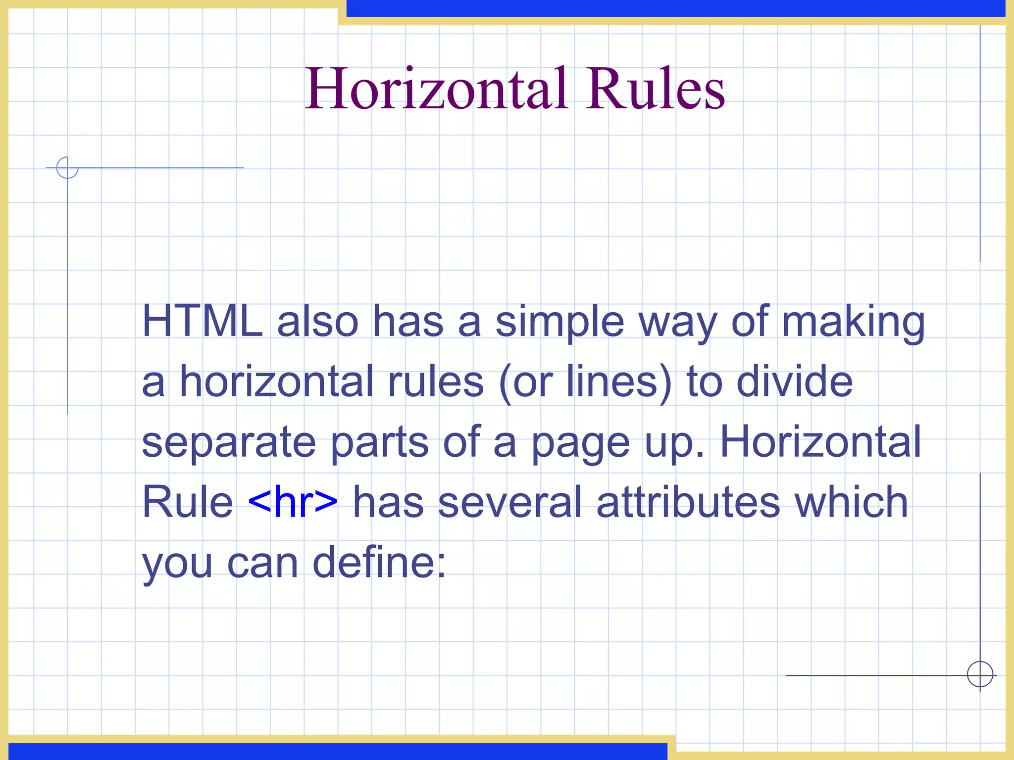 Horizontal Rules HTML also has a simple way of making a horizontal rules (or lines) to divide separate parts of a page up. Horizontal Rule  <hr>  has several attributes which you can define: 