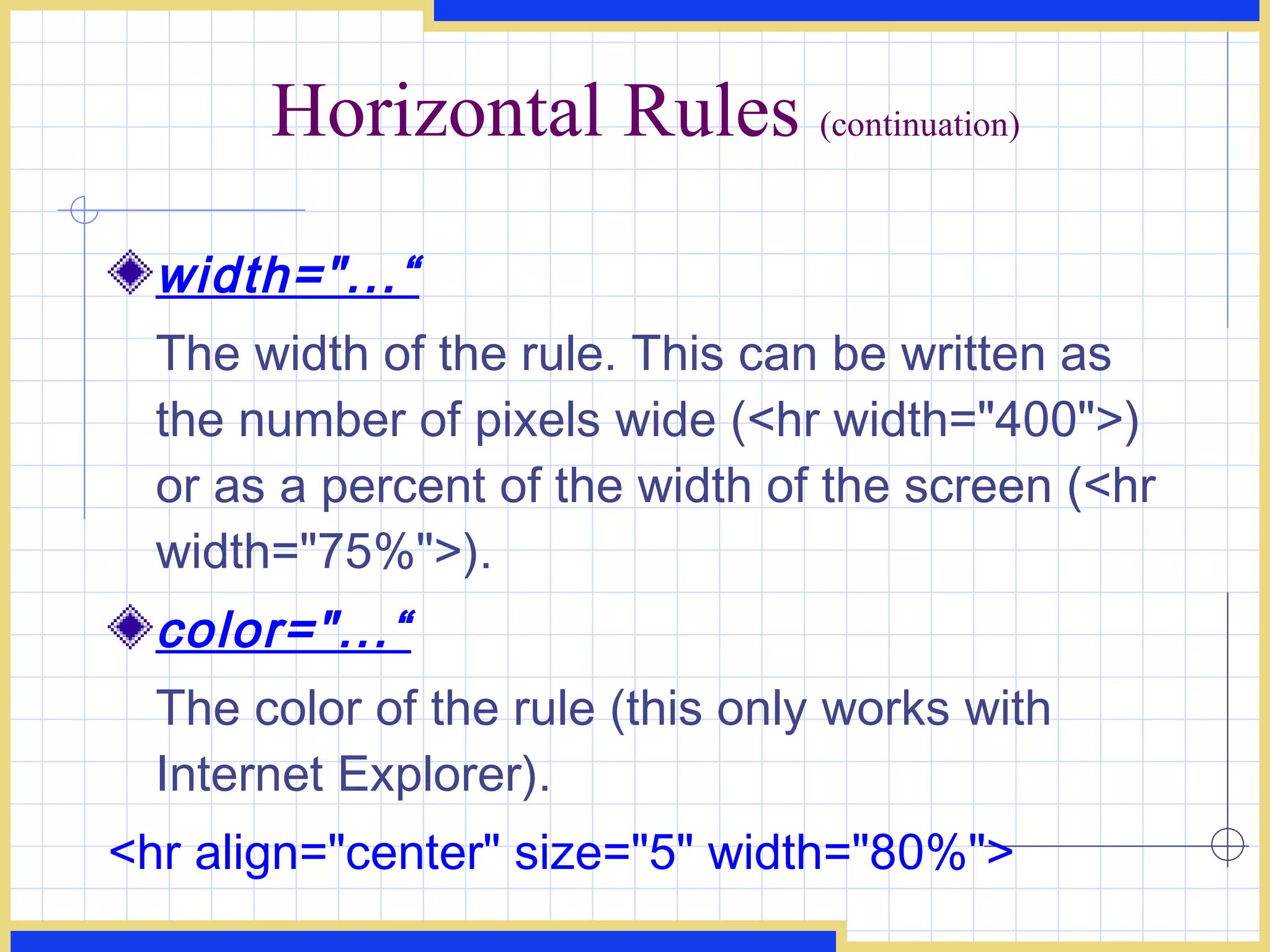 Horizontal Rules  (continuation) width=&quot;...“ The width of the rule. This can be written as the number of pixels wide (<hr width=&quot;400&quot;>) or as a percent of the width of the screen (<hr width=&quot;75%&quot;>). color=&quot;...“ The color of the rule (this only works with Internet Explorer).  <hr align=&quot;center&quot; size=&quot;5&quot; width=&quot;80%&quot;>  