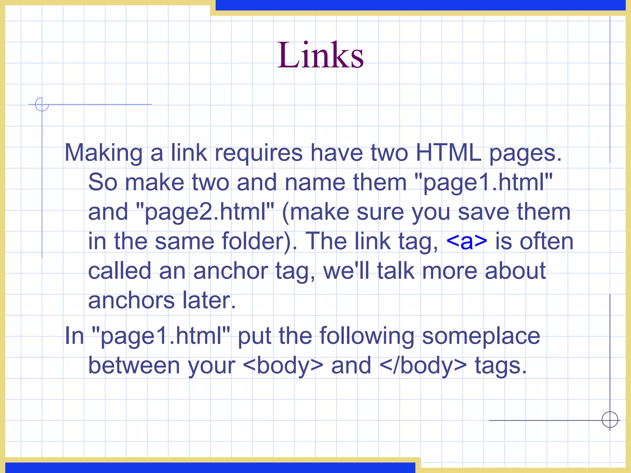 Links Making a link requires have two HTML pages. So make two and name them &quot;page1.html&quot; and &quot;page2.html&quot; (make sure you save them in the same folder). The link tag,  <a>  is often called an anchor tag, we'll talk more about anchors later.  In &quot;page1.html&quot; put the following someplace between your <body> and </body> tags.  