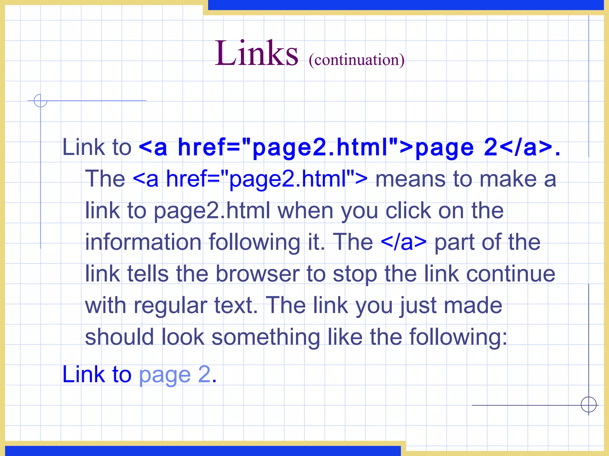 Links  (continuation) Link to  <a href=&quot;page2.html&quot;>page 2</a>.  The  <a href=&quot;page2.html&quot;>  means to make a link to page2.html when you click on the information following it. The  </a>  part of the link tells the browser to stop the link continue with regular text. The link you just made should look something like the following:  Link to  page 2 .   