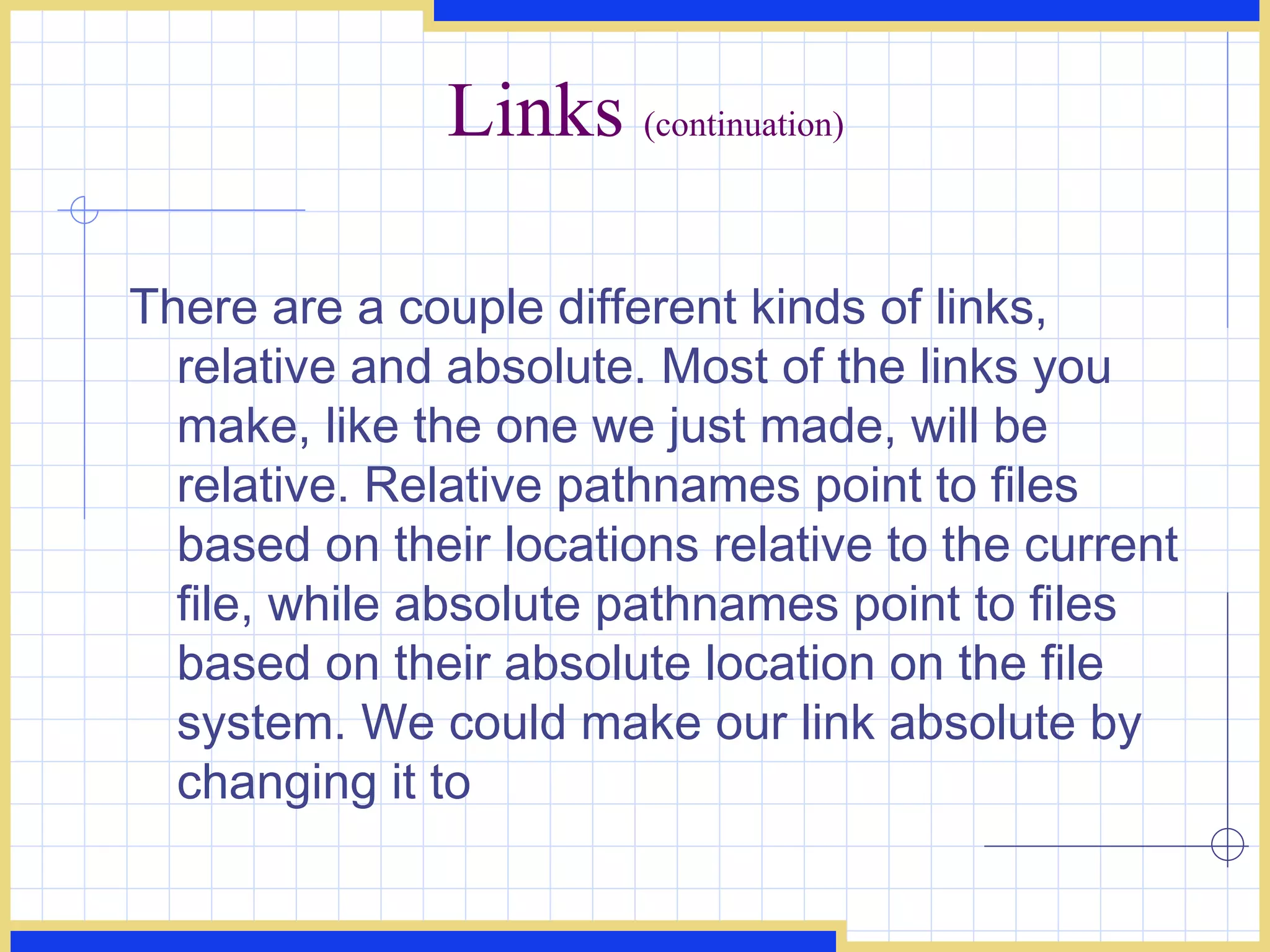 Links  (continuation) There are a couple different kinds of links, relative and absolute. Most of the links you make, like the one we just made, will be relative. Relative pathnames point to files based on their locations relative to the current file, while absolute pathnames point to files based on their absolute location on the file system. We could make our link absolute by changing it to  