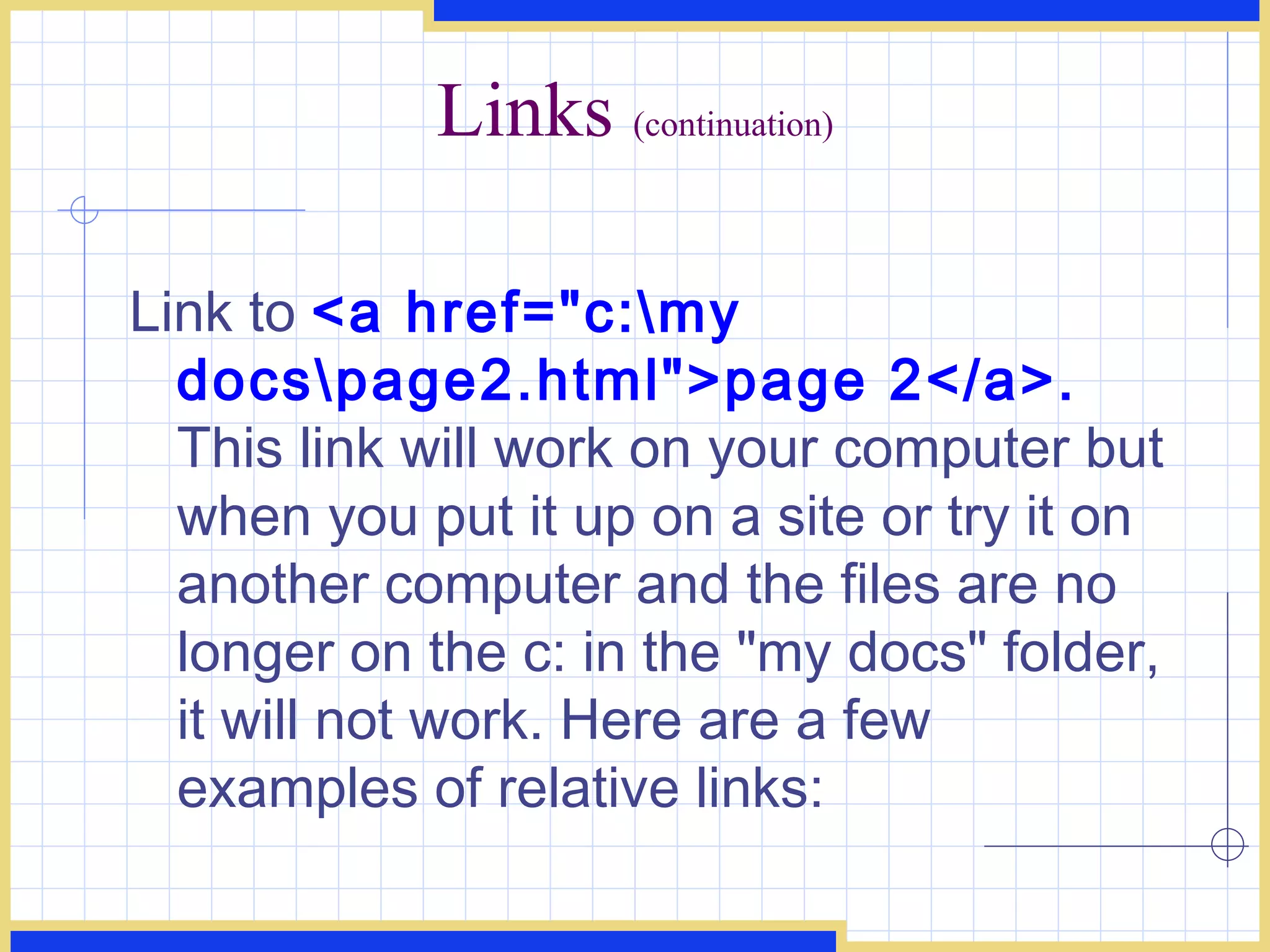 Links  (continuation) Link to  <a href=&quot;c:\my docs\page2.html&quot;>page 2</a>.  This link will work on your computer but when you put it up on a site or try it on another computer and the files are no longer on the c: in the &quot;my docs&quot; folder, it will not work. Here are a few examples of relative links:  