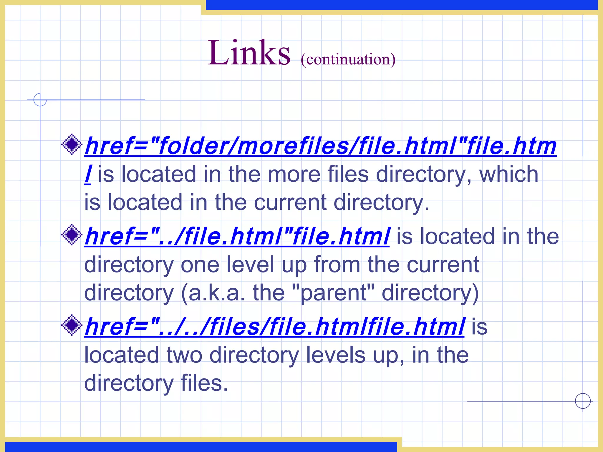 Links  (continuation) href=&quot;folder/morefiles/file.html&quot;file.html  is located in the more files directory, which is located in the current directory. href=&quot;../file.html&quot;file.html  is located in the directory one level up from the current directory (a.k.a. the &quot;parent&quot; directory) href=&quot;../../files/file.htmlfile.html  is located two directory levels up, in the directory files. 