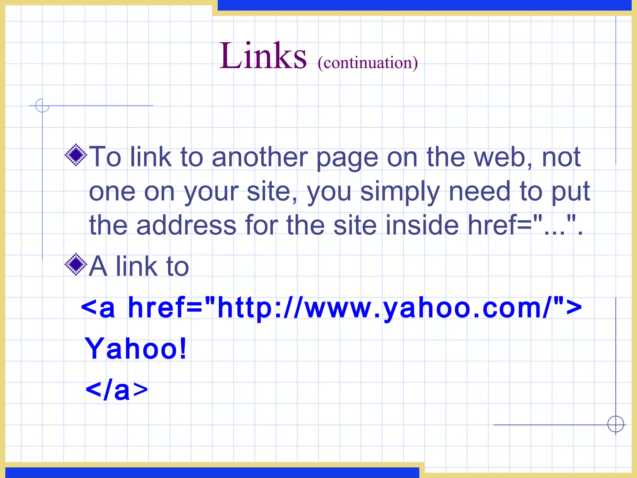 Links  (continuation) To link to another page on the web, not one on your site, you simply need to put the address for the site inside href=&quot;...&quot;.  A link to  <a href=&quot;http://www.yahoo.com/&quot;> Yahoo! </a > 