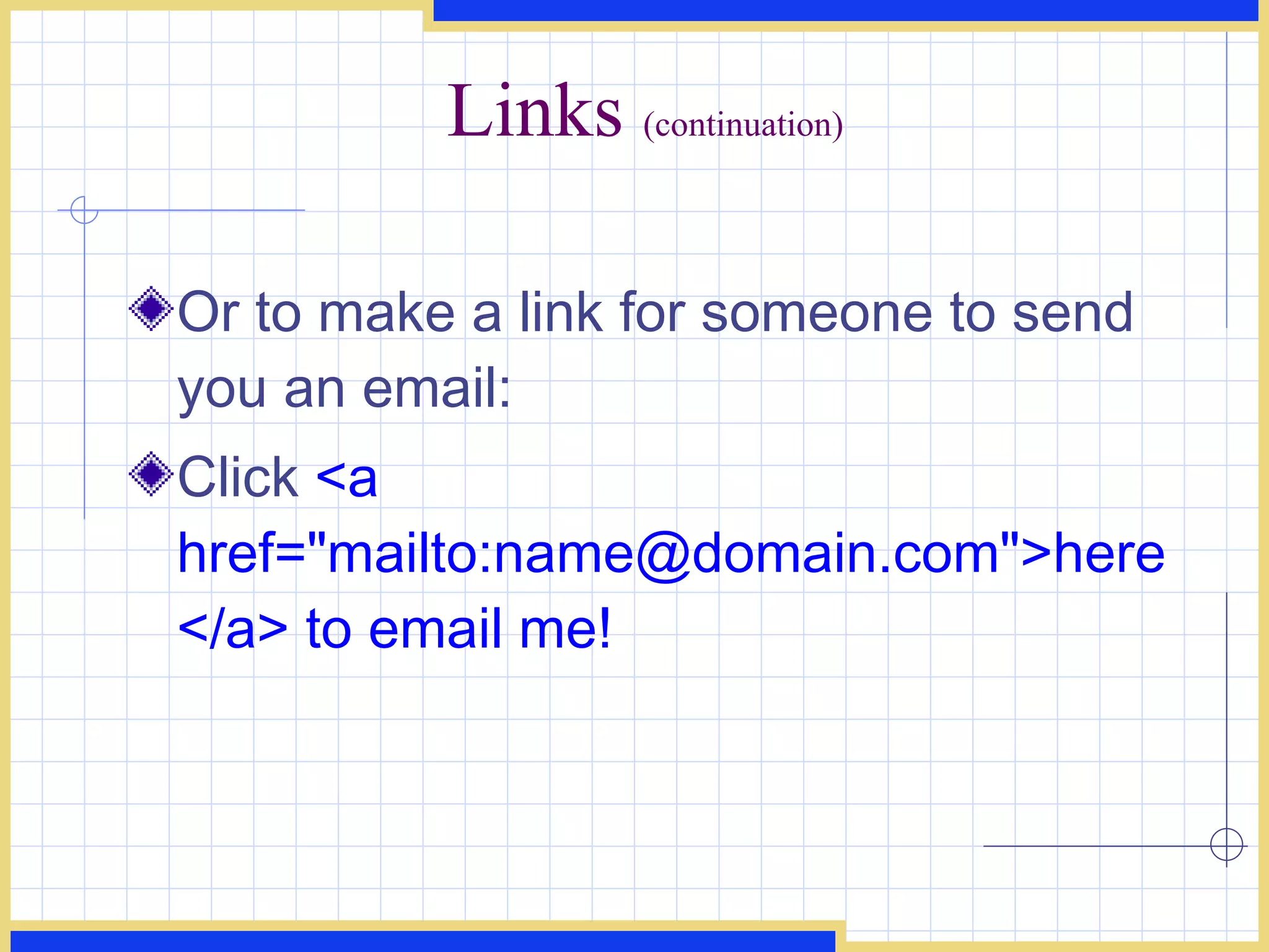 Links  (continuation) Or to make a link for someone to send you an email:  Click  <a href=&quot;mailto:name@domain.com&quot;>here</a> to email me! 