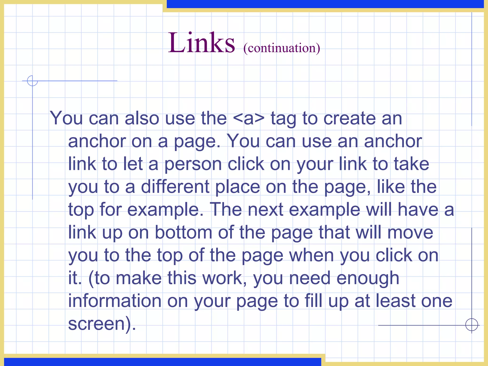 Links  (continuation) You can also use the <a> tag to create an anchor on a page. You can use an anchor link to let a person click on your link to take you to a different place on the page, like the top for example. The next example will have a link up on bottom of the page that will move you to the top of the page when you click on it. (to make this work, you need enough information on your page to fill up at least one screen).  