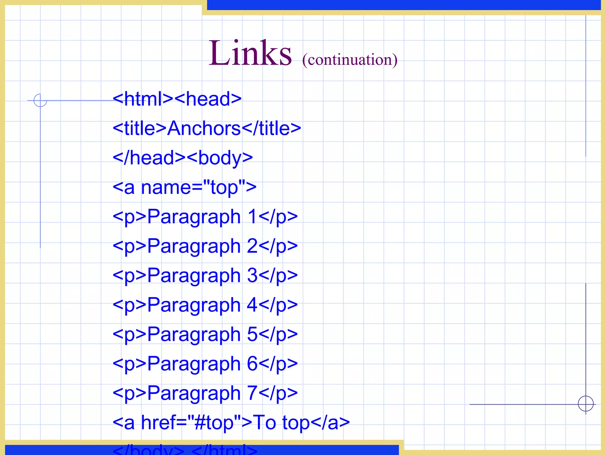 Links  (continuation) <html><head>  <title>Anchors</title>  </head><body> <a name=&quot;top&quot;> <p>Paragraph 1</p> <p>Paragraph 2</p> <p>Paragraph 3</p> <p>Paragraph 4</p> <p>Paragraph 5</p> <p>Paragraph 6</p> <p>Paragraph 7</p> <a href=&quot;#top&quot;>To top</a> </body> </html>  