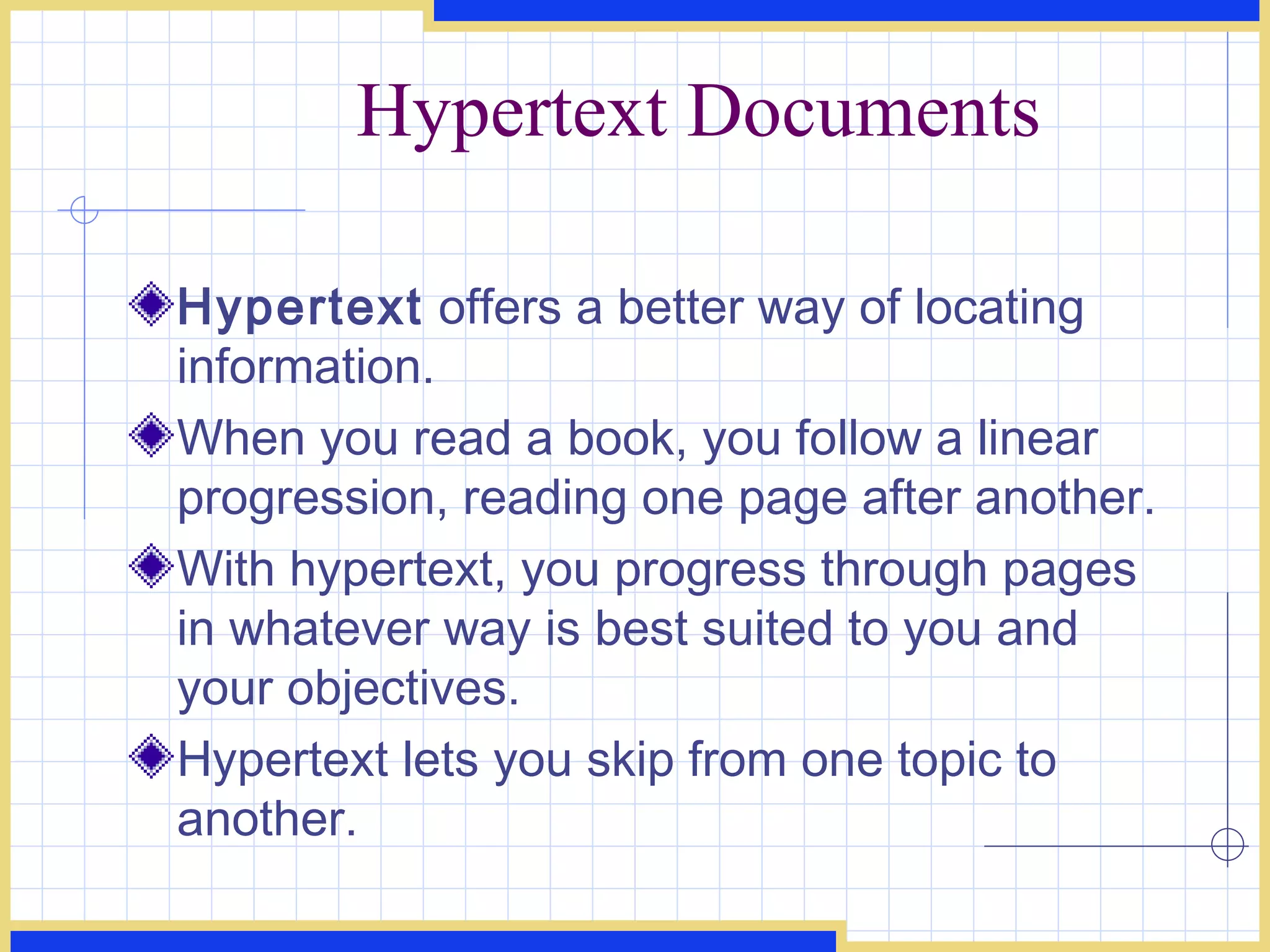 Hypertext Documents Hypertext  offers a better way of locating information.  When you read a book, you follow a linear progression, reading one page after another. With hypertext, you progress through pages in whatever way is best suited to you and your objectives. Hypertext lets you skip from one topic to another. 
