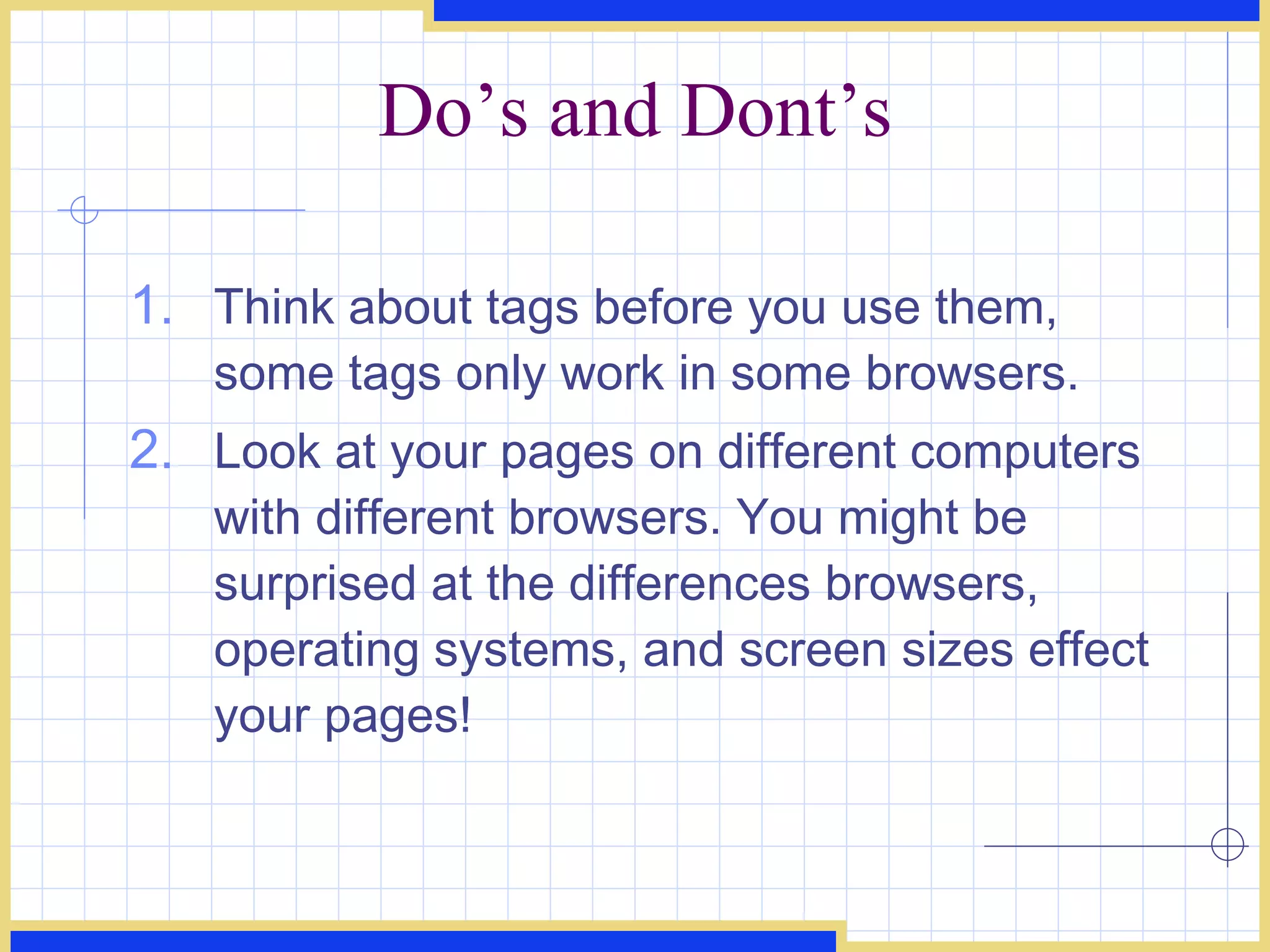 Do’s and Dont’s Think about tags before you use them, some tags only work in some browsers.  Look at your pages on different computers with different browsers. You might be surprised at the differences browsers, operating systems, and screen sizes effect your pages!  
