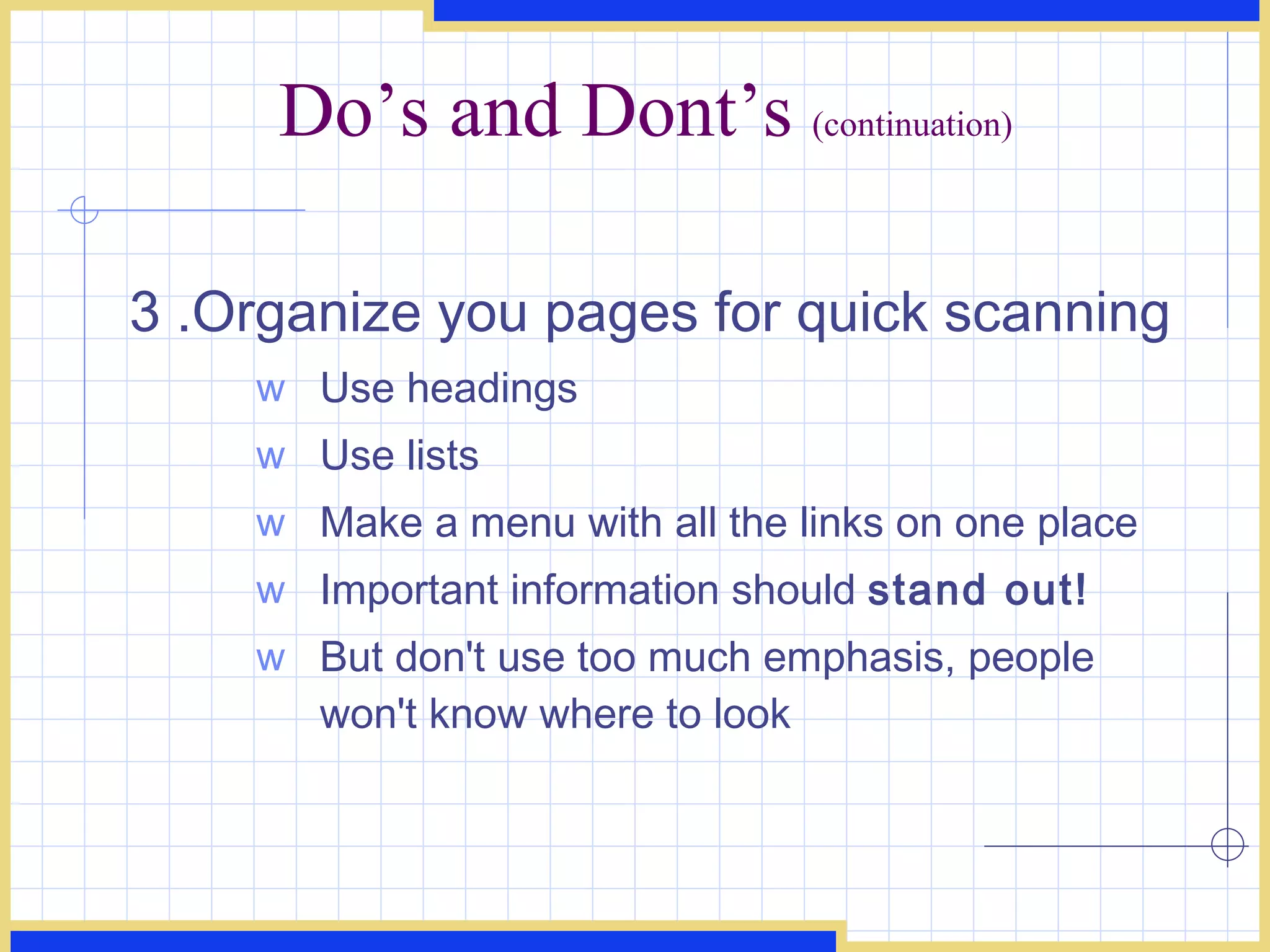 Do’s and Dont’s  (continuation) 3 .Organize you pages for quick scanning  Use headings  Use lists  Make a menu with all the links on one place Important information should  stand out!   But don't use too much emphasis, people won't know where to look  