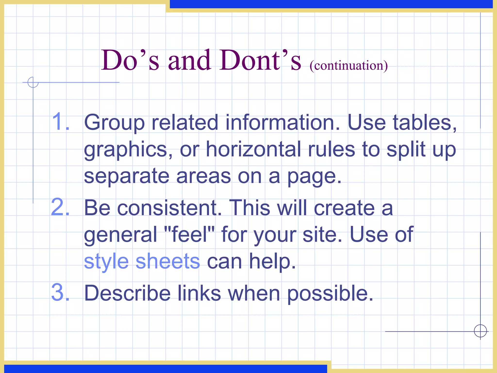 Do’s and Dont’s  (continuation) Group related information. Use tables, graphics, or horizontal rules to split up separate areas on a page.  Be consistent. This will create a general &quot;feel&quot; for your site. Use of  style sheets  can help.  Describe links when possible.  