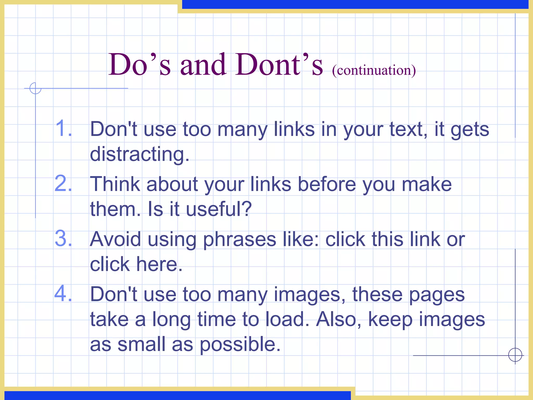 Do’s and Dont’s  (continuation) Don't use too many links in your text, it gets distracting.  Think about your links before you make them. Is it useful?  Avoid using phrases like: click this link or click here.  Don't use too many images, these pages take a long time to load. Also, keep images as small as possible.  