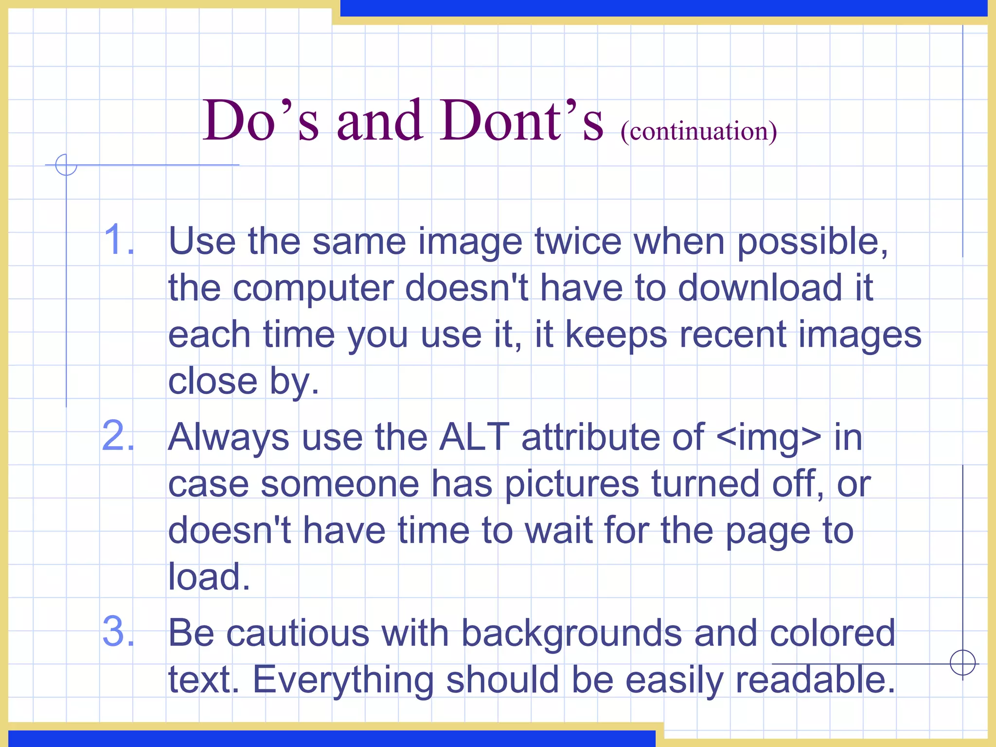 Do’s and Dont’s  (continuation) Use the same image twice when possible, the computer doesn't have to download it each time you use it, it keeps recent images close by.  Always use the ALT attribute of <img> in case someone has pictures turned off, or doesn't have time to wait for the page to load.  Be cautious with backgrounds and colored text. Everything should be easily readable.  