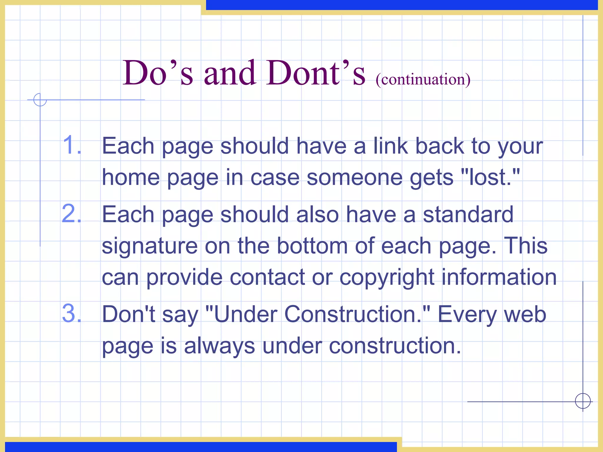 Do’s and Dont’s  (continuation) Each page should have a link back to your home page in case someone gets &quot;lost.&quot;  Each page should also have a standard signature on the bottom of each page. This can provide contact or copyright information  Don't say &quot;Under Construction.&quot; Every web page is always under construction.  