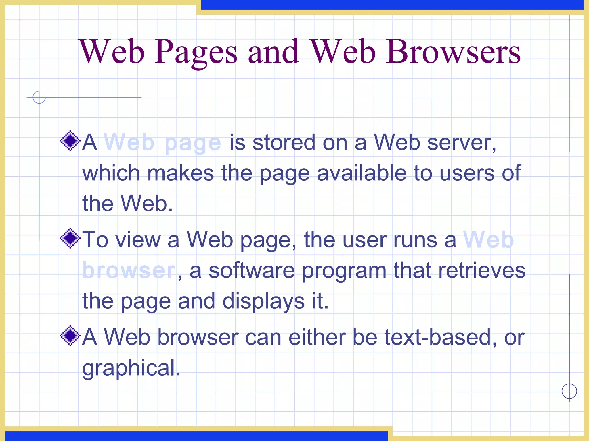 Web Pages and Web Browsers A  Web page  is stored on a Web server, which makes the page available to users of the Web. To view a Web page, the user runs a  Web browser , a software program that retrieves the page and displays it. A Web browser can either be text-based, or graphical. 