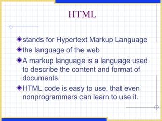 HTML stands for Hypertext Markup Language the language of the web A markup language is a language used to describe the content and format of documents. HTML code is easy to use, that even nonprogrammers can learn to use it. 