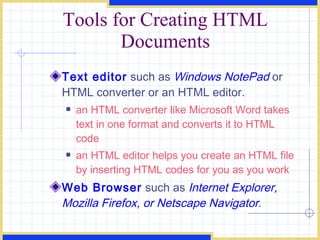 Tools for Creating HTML Documents Text editor  such as  Windows NotePad   or HTML converter or an HTML editor. an HTML converter like Microsoft Word takes text in one format and converts it to HTML code an HTML editor helps you create an HTML file by inserting HTML codes for you as you work Web Browser  such as  Internet Explorer, Mozilla Firefox, or Netscape Navigator . 