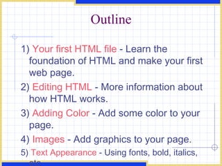 Outline 1)  Your first HTML file  - Learn the foundation of HTML and make your first web page.  2)  Editing HTML  - More information about how HTML works.  3)  Adding Color  - Add some color to your page.  4)  Images  - Add graphics to your page.  5)  Text Appearance  - Using fonts, bold, italics, etc 