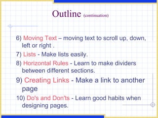 Outline  (continuation) 6)  Moving Text  – moving text to scroll up, down, left or right .  7)  Lists  - Make lists easily.  8)  Horizontal Rules  - Learn to make dividers between different sections.  9)  Creating Links  - Make a link to another page 10)  Do's and Don'ts  - Learn good habits when designing pages.  