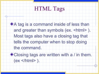 HTML Tags A tag is a command inside of less than and greater than symbols (ex. <html> ). Most tags also have a closing tag that tells the computer when to stop doing the command.  Closing tags are written with a / in them. (ex </html> ). 