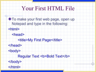 Your First HTML File To make your first web page, open up Notepad and type in the following:  <html>  <head>  <title>My First Page</title>  </head>  <body>  Regular Text <b>Bold Text</b>  </body>  </html>   