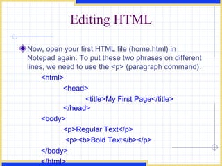 Editing HTML Now, open your first HTML file (home.html) in Notepad again. To put these two phrases on different lines, we need to use the <p> (paragraph command).  <html>  <head>  <title>My First Page</title>  </head>  <body>  <p>Regular Text</p>   <p><b>Bold Text</b></p>  </body>  </html>   