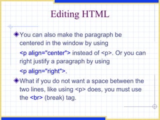 Editing HTML You can also make the paragraph be centered in the window by using  <p align=&quot;center&quot;>  instead of <p>. Or you can right justify a paragraph by using  <p align=&quot;right&quot;>.   What if you do not want a space between the two lines, like using <p> does, you must use the  <br>  (break) tag.  