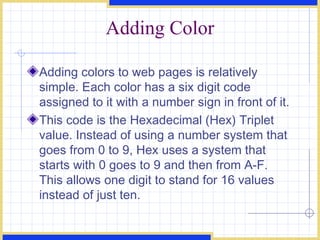 Adding Color Adding colors to web pages is relatively simple. Each color has a six digit code assigned to it with a number sign in front of it.  This code is the Hexadecimal (Hex) Triplet value. Instead of using a number system that goes from 0 to 9, Hex uses a system that starts with 0 goes to 9 and then from A-F. This allows one digit to stand for 16 values instead of just ten. 