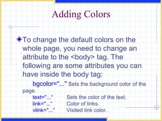 Adding Colors To change the default colors on the whole page, you need to change an attribute to the <body> tag. The following are some attributes you can have inside the body tag:  bgcolor=&quot;...&quot;  Sets the background color of the page. text=&quot;...“  Sets the color of the text. link=&quot;...“  Color of links. vlink=&quot;...“  Visited link color. 