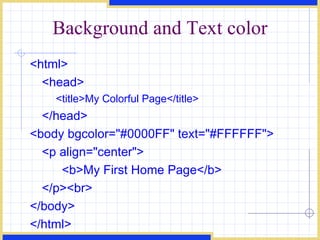 Background and Text color <html> <head> <title>My Colorful Page</title> </head> <body bgcolor=&quot;#0000FF&quot; text=&quot;#FFFFFF&quot;> <p align=&quot;center&quot;> <b>My First Home Page</b> </p><br> </body> </html> 